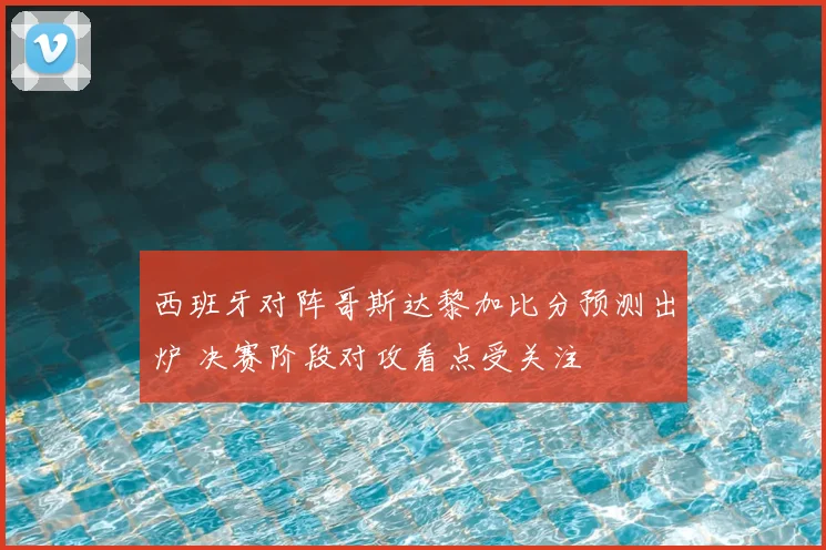 西班牙对阵哥斯达黎加比分预测出炉 决赛阶段对攻看点受关注