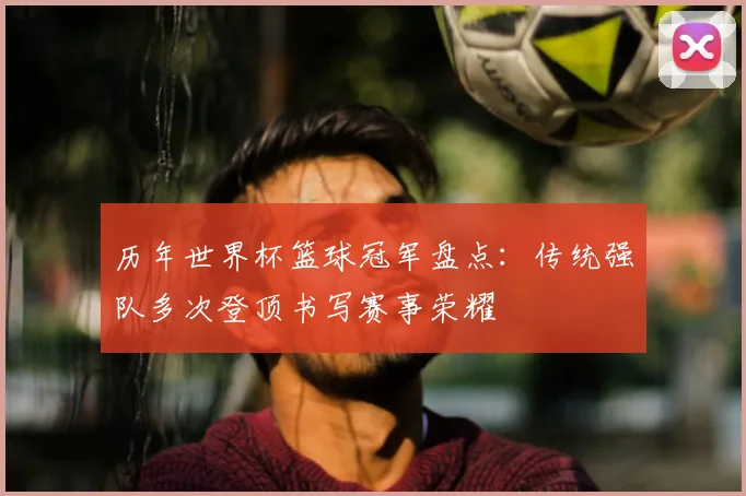历年世界杯篮球冠军盘点：传统强队多次登顶书写赛事荣耀