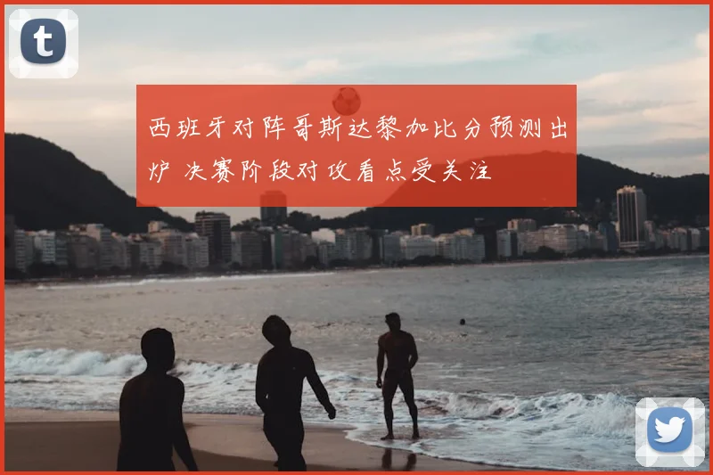 西班牙对阵哥斯达黎加比分预测出炉 决赛阶段对攻看点受关注