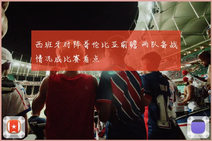 西班牙对阵哥伦比亚前瞻 两队备战情况成比赛看点