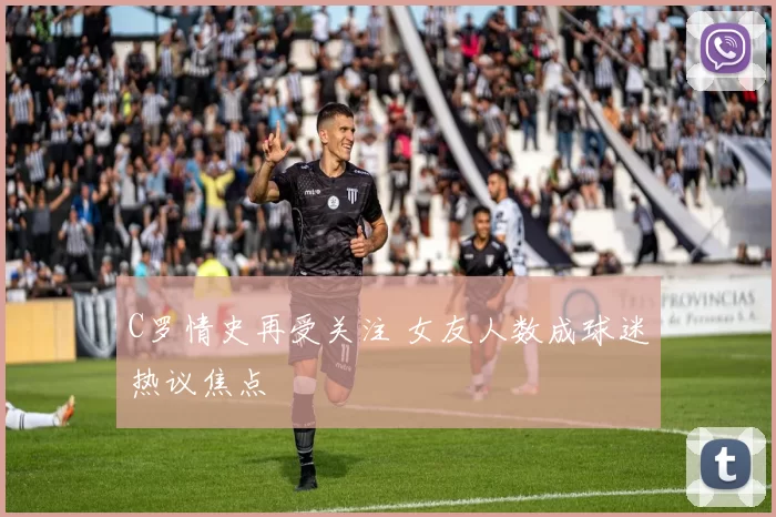 C罗情史再受关注 女友人数成球迷热议焦点