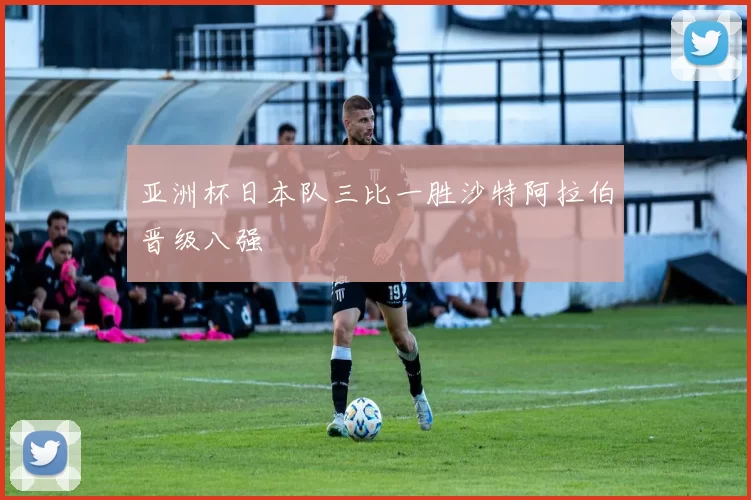 亚洲杯日本队三比一胜沙特阿拉伯晋级八强