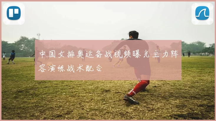 中国女排奥运备战视频曝光主力阵容演练战术配合