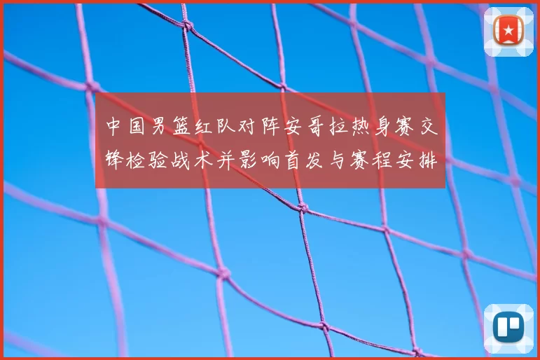 中国男篮红队对阵安哥拉热身赛交锋检验战术并影响首发与赛程安排