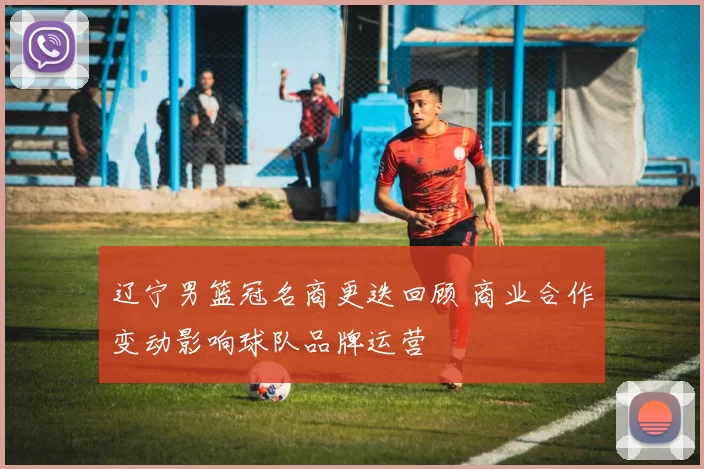 辽宁男篮冠名商更迭回顾 商业合作变动影响球队品牌运营