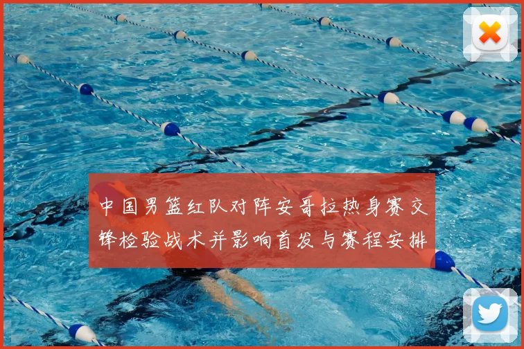 中国男篮红队对阵安哥拉热身赛交锋检验战术并影响首发与赛程安排