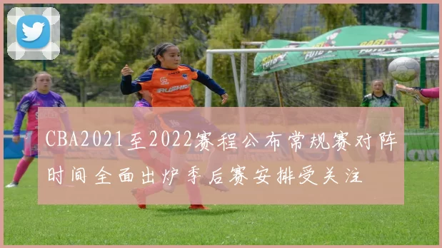 CBA2021至2022赛程公布常规赛对阵时间全面出炉季后赛安排受关注