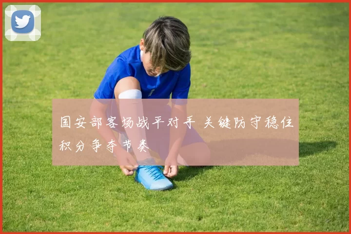 国安部客场战平对手 关键防守稳住积分争夺节奏