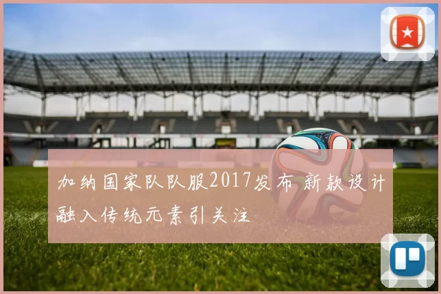 加纳国家队队服2017发布 新款设计融入传统元素引关注