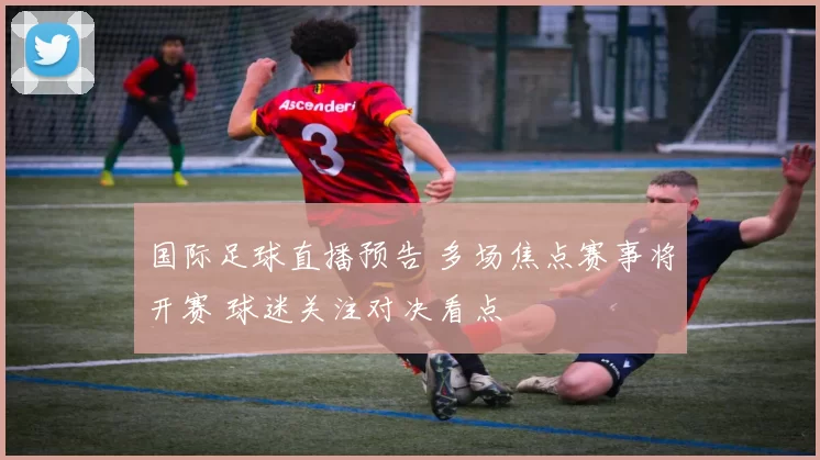 国际足球直播预告 多场焦点赛事将开赛 球迷关注对决看点