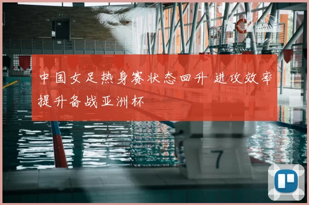 中国女足热身赛状态回升 进攻效率提升备战亚洲杯