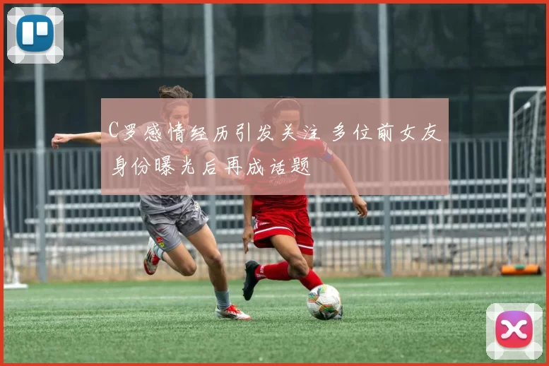 C罗感情经历引发关注 多位前女友身份曝光后再成话题