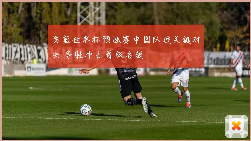 男篮世界杯预选赛中国队迎关键对决 争胜冲击晋级名额