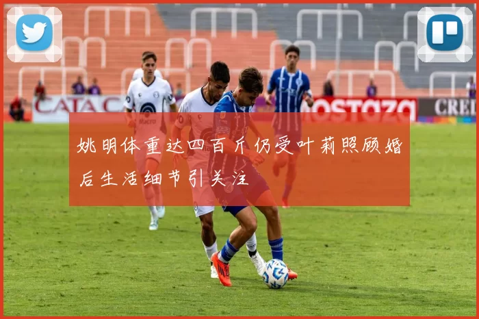姚明体重达四百斤仍受叶莉照顾婚后生活细节引关注