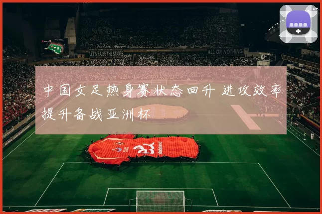 中国女足热身赛状态回升 进攻效率提升备战亚洲杯