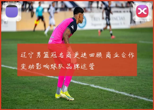 辽宁男篮冠名商更迭回顾 商业合作变动影响球队品牌运营
