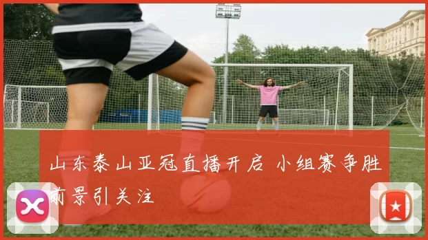 山东泰山亚冠直播开启 小组赛争胜前景引关注