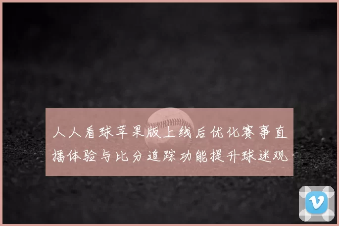 人人看球苹果版上线后优化赛事直播体验与比分追踪功能提升球迷观赛效率
