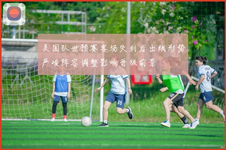 美国队世预赛客场失利后出线形势严峻阵容调整影响晋级前景
