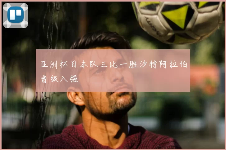 亚洲杯日本队三比一胜沙特阿拉伯晋级八强