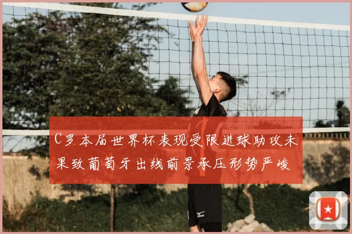 C罗本届世界杯表现受限进球助攻未果致葡萄牙出线前景承压形势严峻
