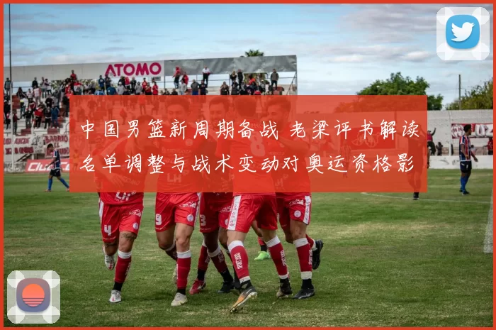 中国男篮新周期备战 老梁评书解读名单调整与战术变动对奥运资格影响