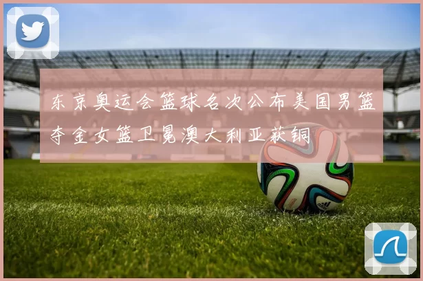 东京奥运会篮球名次公布美国男篮夺金女篮卫冕澳大利亚获铜