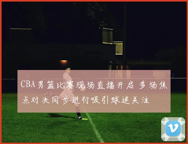 CBA男篮比赛现场直播开启 多场焦点对决同步进行吸引球迷关注