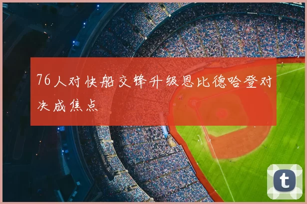 76人对快船交锋升级恩比德哈登对决成焦点