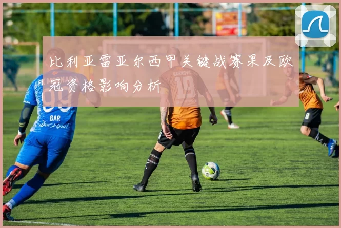 比利亚雷亚尔西甲关键战赛果及欧冠资格影响分析
