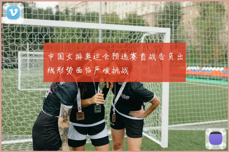 中国女排奥运会预选赛首战告负出线形势面临严峻挑战