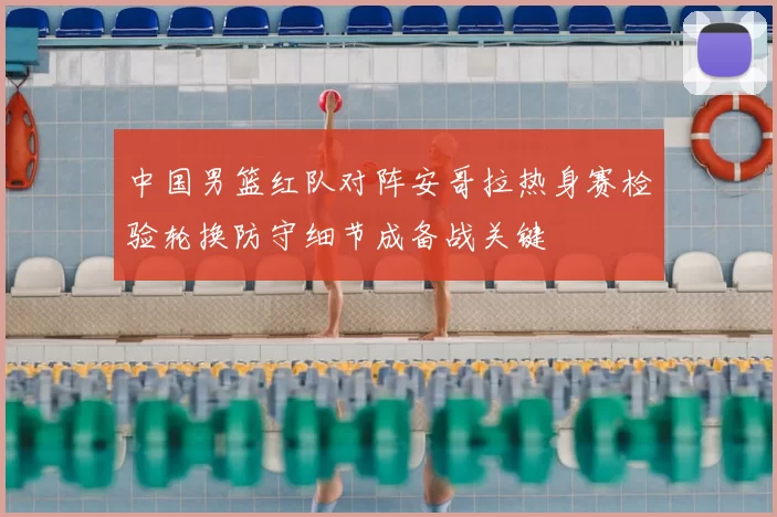 中国男篮红队对阵安哥拉热身赛检验轮换防守细节成备战关键