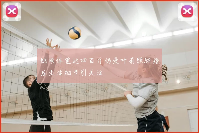姚明体重达四百斤仍受叶莉照顾婚后生活细节引关注