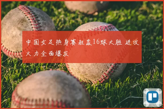 中国女足热身赛狂轰16球大胜 进攻火力全面爆发