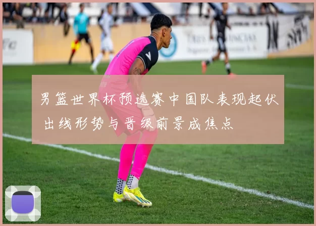 男篮世界杯预选赛中国队表现起伏 出线形势与晋级前景成焦点