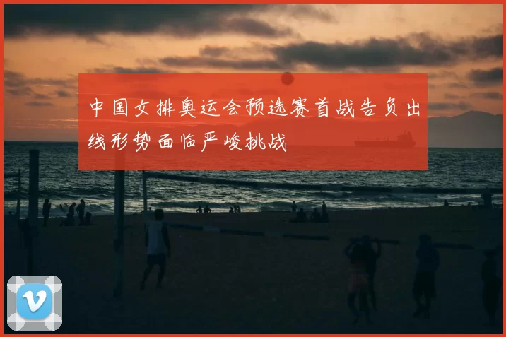 中国女排奥运会预选赛首战告负出线形势面临严峻挑战