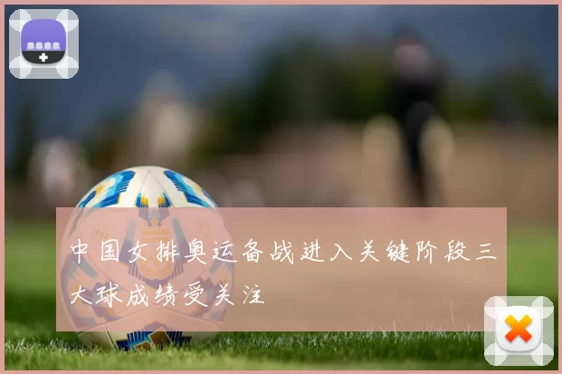 中国女排奥运备战进入关键阶段三大球成绩受关注