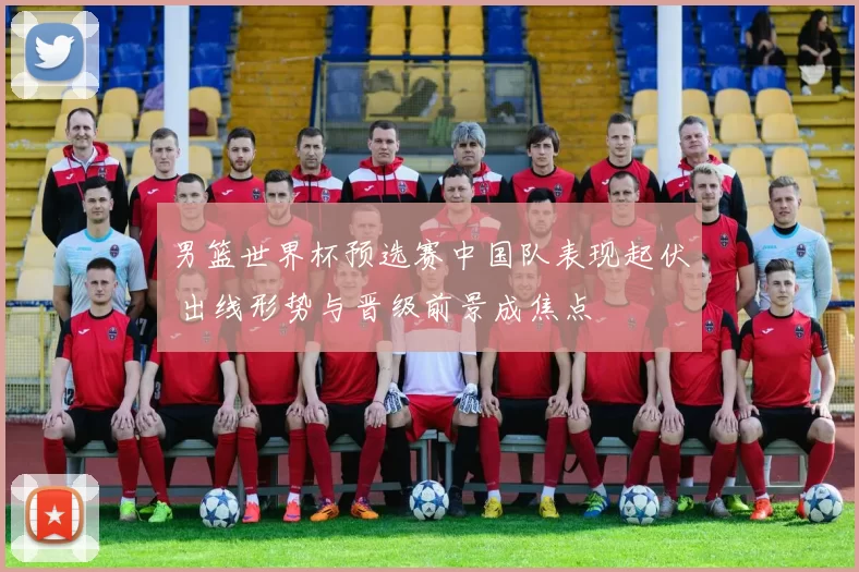 男篮世界杯预选赛中国队表现起伏 出线形势与晋级前景成焦点