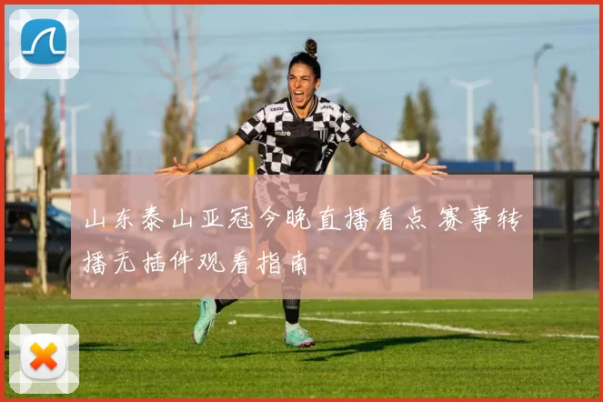 山东泰山亚冠今晚直播看点 赛事转播无插件观看指南