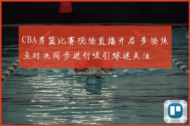 CBA男篮比赛现场直播开启 多场焦点对决同步进行吸引球迷关注