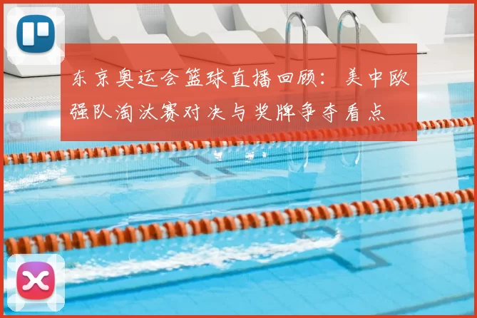 东京奥运会篮球直播回顾：美中欧强队淘汰赛对决与奖牌争夺看点