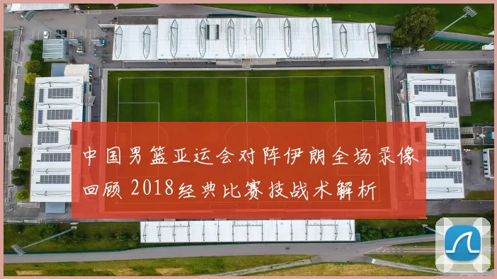 中国男篮亚运会对阵伊朗全场录像回顾 2018经典比赛技战术解析