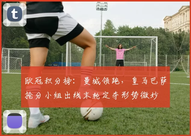 欧冠积分榜：曼城领跑，皇马巴萨抢分小组出线末轮定夺形势微妙