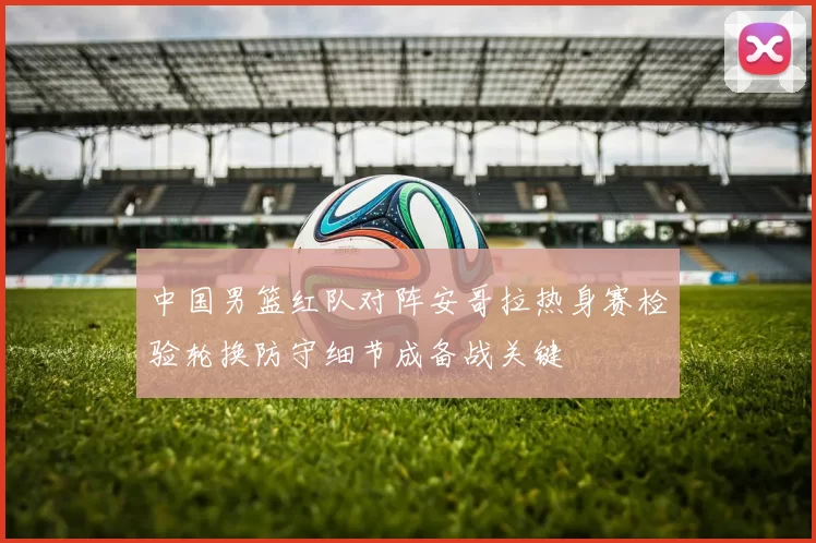 中国男篮红队对阵安哥拉热身赛检验轮换防守细节成备战关键