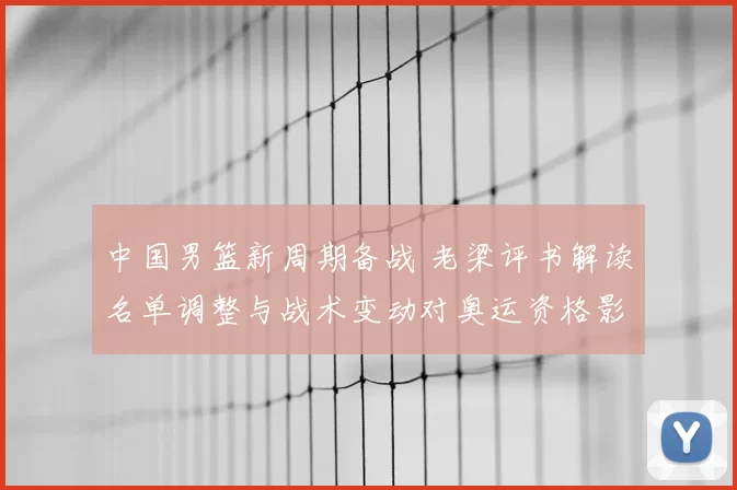 中国男篮新周期备战 老梁评书解读名单调整与战术变动对奥运资格影响